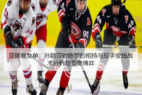 亚锦赛女单：孙颖莎对陈梦的相持与反手变线战术分析与节奏博弈