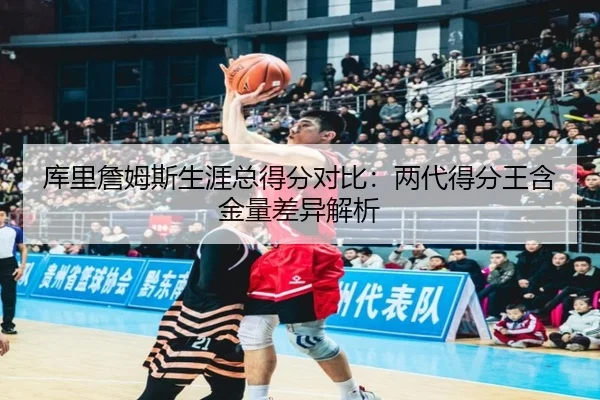 库里詹姆斯生涯总得分对比：两代得分王含金量差异解析